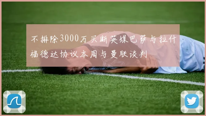 不排除3000万买断英媒巴萨与拉什福德达协议本周与曼联谈判