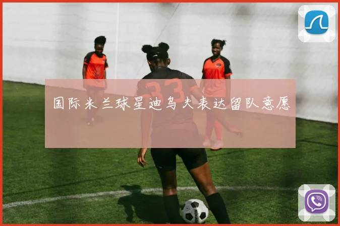 国际米兰球星迪乌夫表达留队意愿