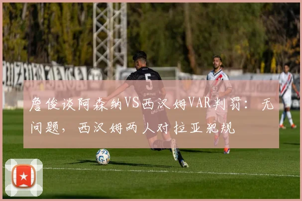 詹俊谈阿森纳VS西汉姆VAR判罚：无问题，西汉姆两人对拉亚犯规