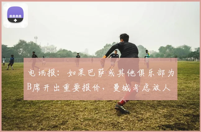 电讯报：如果巴萨或其他俱乐部为B席开出重要报价，曼城考虑放人