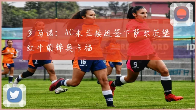 罗马诺：AC米兰接近签下萨尔茨堡红牛前锋奥卡福