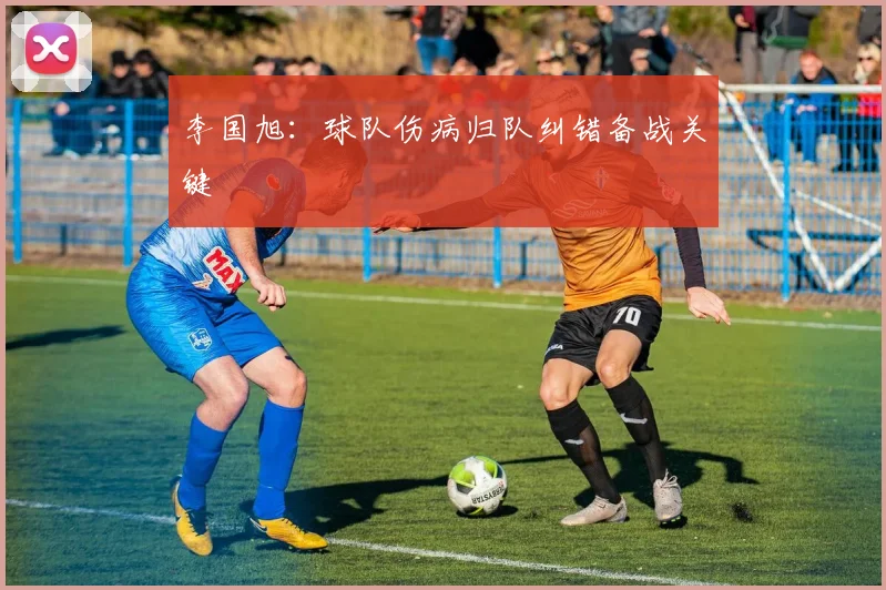 李国旭：球队伤病归队纠错备战关键