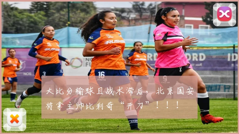 大比分输球且战术滞后，北京国安将拿主帅比利奇“开刀”！！！