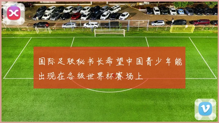 国际足联秘书长希望中国青少年能出现在各级世界杯赛场上