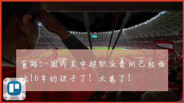 董路：国内某中超职业青训已经面试16年的孩子了！太卷了！