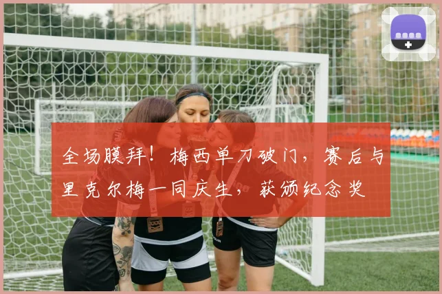 全场膜拜！梅西单刀破门，赛后与里克尔梅一同庆生，获颁纪念奖