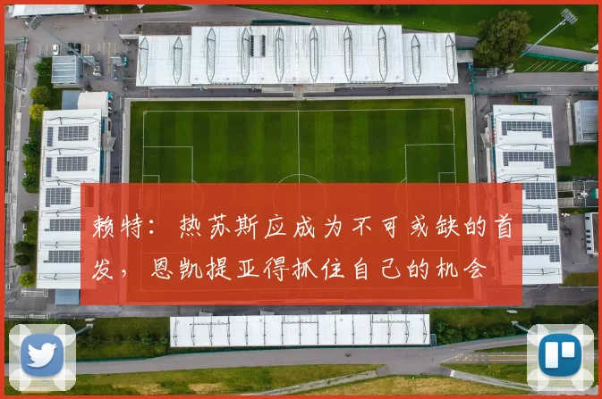 赖特：热苏斯应成为不可或缺的首发，恩凯提亚得抓住自己的机会