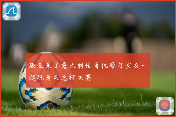 狼王来了意大利传奇托蒂与女友一起观看足总杯决赛